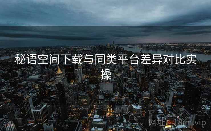 秘语空间下载与同类平台差异对比实操