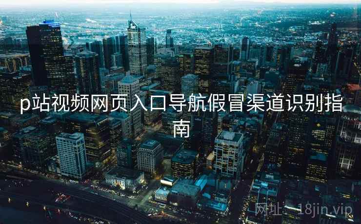 p站视频网页入口导航假冒渠道识别指南