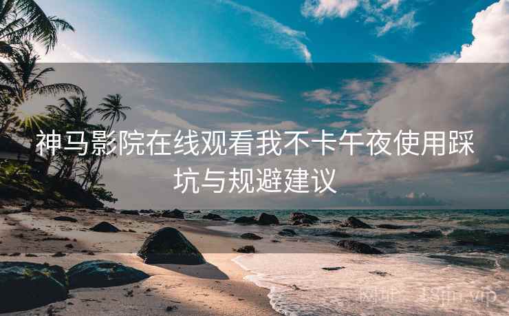 神马影院在线观看我不卡午夜使用踩坑与规避建议