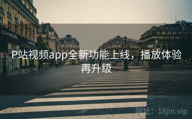P站视频app全新功能上线，播放体验再升级
