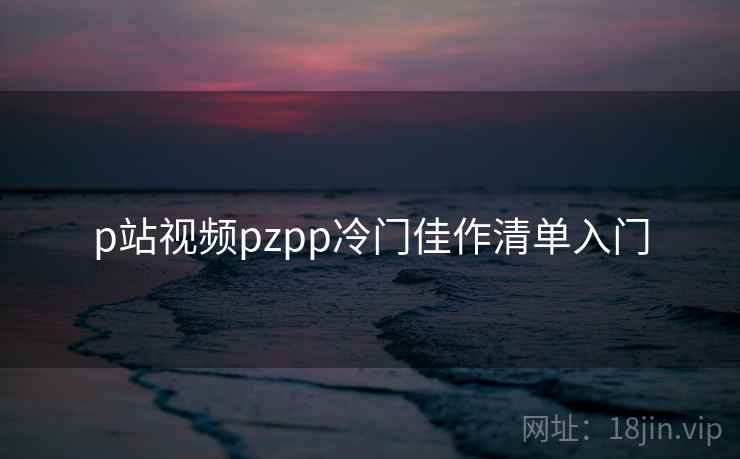 p站视频pzpp冷门佳作清单入门