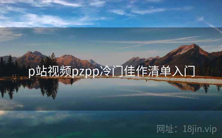 p站视频pzpp冷门佳作清单入门