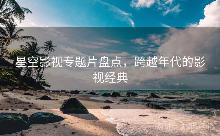 星空影视专题片盘点，跨越年代的影视经典