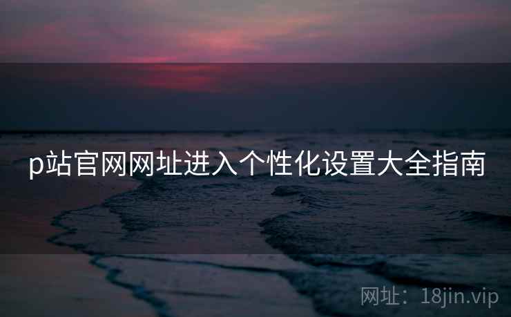 p站官网网址进入个性化设置大全指南