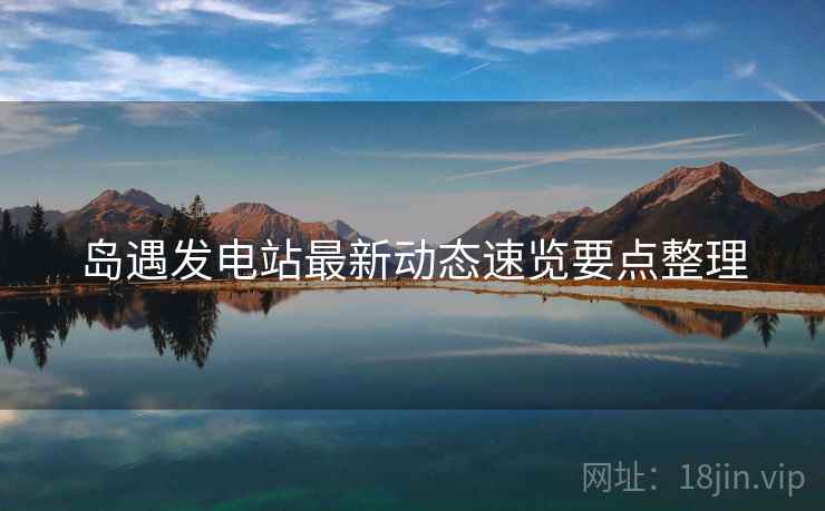 岛遇发电站最新动态速览要点整理