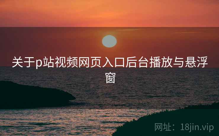 关于p站视频网页入口后台播放与悬浮窗